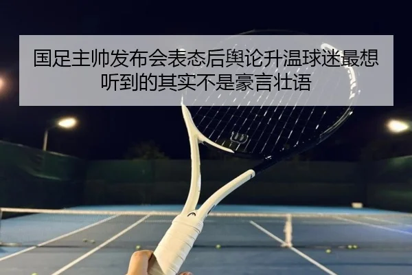 国足主帅发布会表态后舆论升温球迷最想听到的其实不是豪言壮语