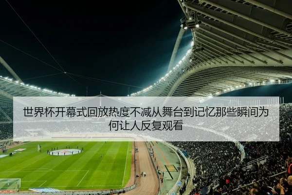 世界杯开幕式回放热度不减从舞台到记忆那些瞬间为何让人反复观看